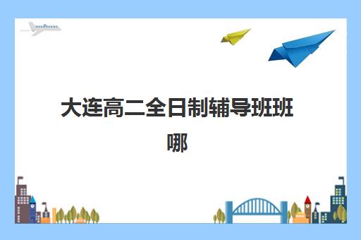 大连高二全日制辅导班班哪个机构好一点啊？2025年权威机构排名解读与科学择校全攻略