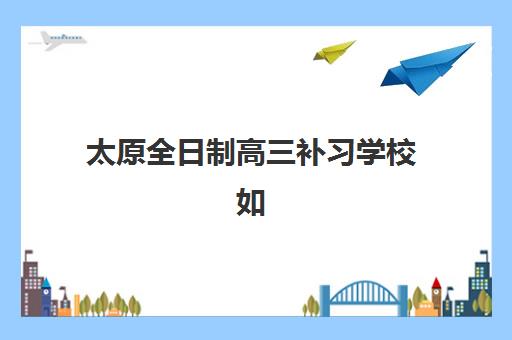 太原全日制高三补习学校如何选择，2025年最新排名榜、师资对比与择校全攻略