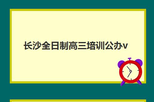 长沙全日制高三培训公办vs民办服务对比如何选？2025年最新差异解析、选择策略与择校指南