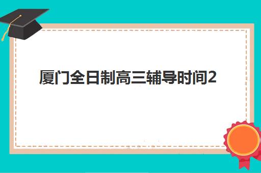 厦门全日制高三辅导时间2025考试时间如何规划？最新时间表、备考策略与辅导课程安排全解析