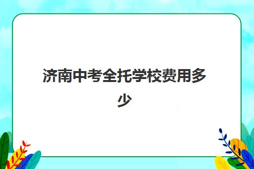 济南中考全托学校费用多少？2025年最新收费标准与择校指南全解析