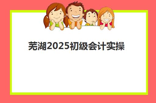芜湖2025初级会计实操培训选哪家，前十机构综合对比与择校指南