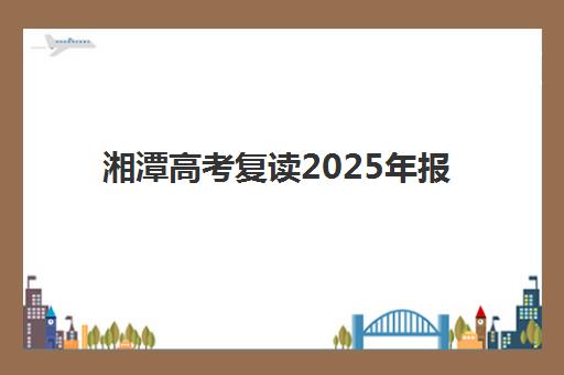 湘潭高考复读2025年报名时间表如何科学规划？最新时间节点、报名流程与备考指南全解析