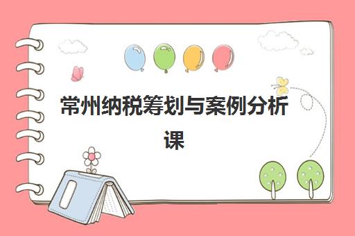 常州纳税筹划与案例分析课程集中训练营怎么样啊？2023年最新课程评价、学习效果与择班指南全解析
