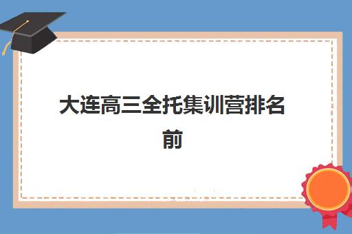 大连高三全托集训营排名前十名有哪些如何查询？2025年最新权威榜单、各校特色深度解析与择校全攻略