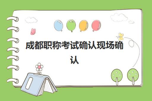 成都职称考试确认现场确认时间表如何查询？2025年最新官方时间安排、确认流程详解与注意事项