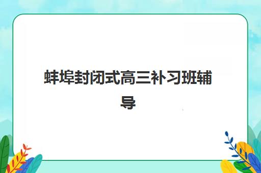 蚌埠封闭式高三补习班辅导机构排名榜最新：2025年十大机构综合评测与择校指南