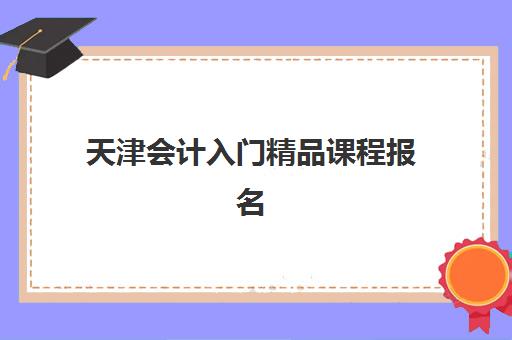 天津会计入门精品课程报名时间及流程安排如何查询？2025年最新时间表、报名指南与常见问题全解析