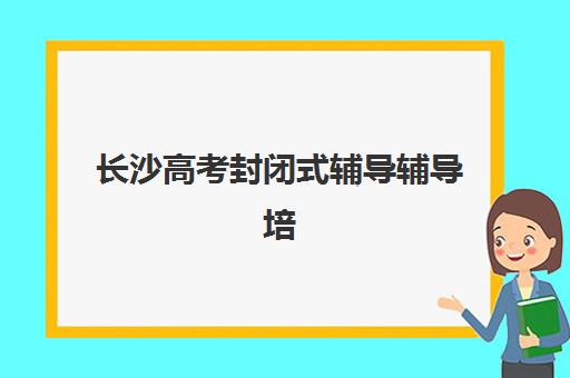 长沙高考封闭式辅导辅导培训机构哪家好？2025年最新十大权威排名与个性化择校避坑全攻略