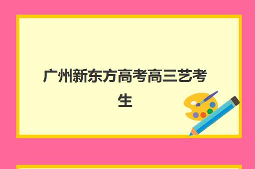 广州新东方高考高三艺考生文化培训班学费解析，最新收费标准与高性价比报班指南