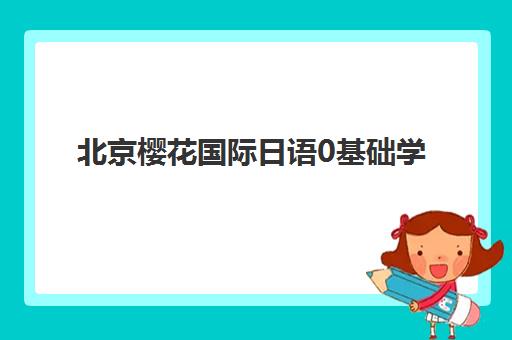北京樱花国际日语0基础学习指南：小班外教课程设置与入学流程全解析