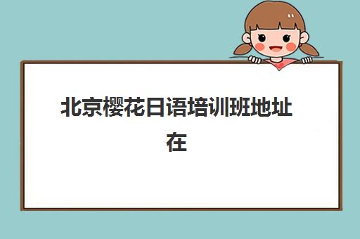 北京樱花日语培训班地址在哪里？四大校区详细位置与便捷交通路线全攻略