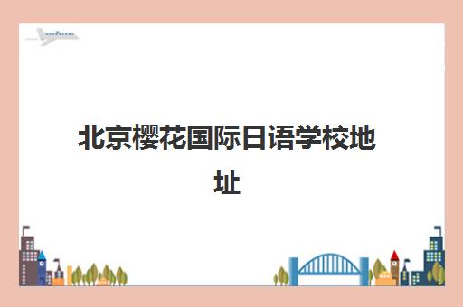北京樱花国际日语学校地址在哪？一文详解各校区位置、交通路线及选校指南