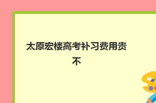 太原宏楼高考补习费用贵不贵？揭秘艺考文化课培训价格区间与高性价比报班技巧