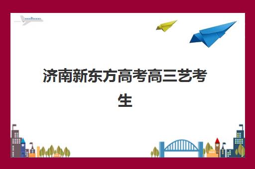济南新东方高考高三艺考生文化课培训机构学费多少钱？2025年收费明细、班型对比与性价比择班指南