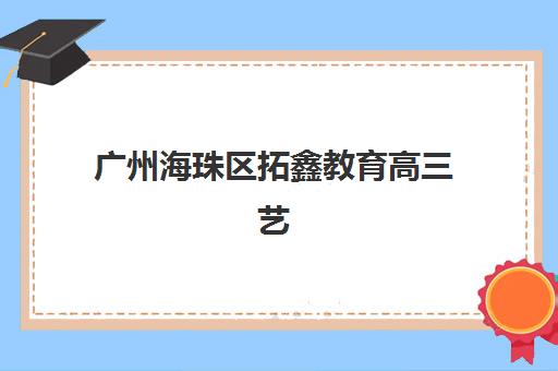 广州海珠区拓鑫教育高三艺考生文化课集训班收费价格多少钱？2025年收费标准全面解析与性价比择校指南