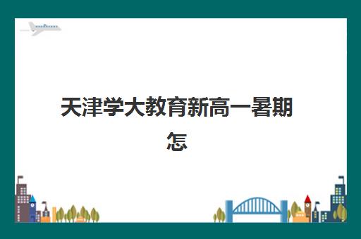 天津学大教育新高一暑期怎么规划？2025年衔接课程与个性化学习方案全指南