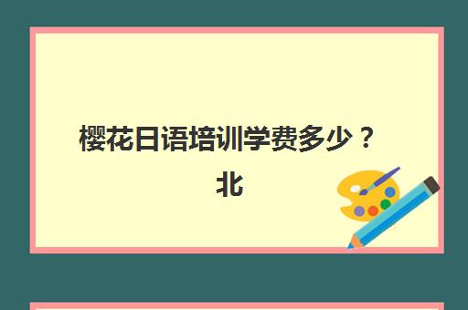 樱花日语培训学费多少？北京樱花日语2025年收费标准和选课指南