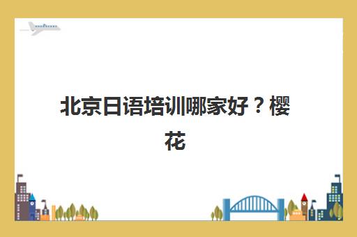 北京日语培训哪家好？樱花日语通过12级课程体系与外教小班制打造个性化学习方案，解决选择难题