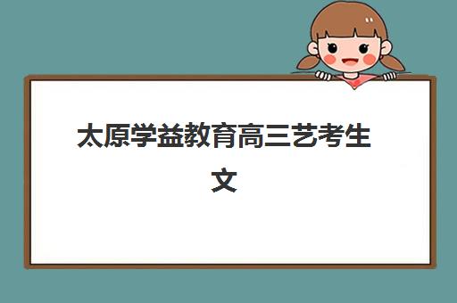 太原学益教育高三艺考生文化课集训班费用解析，2025年收费标准与高性价比报读全指南