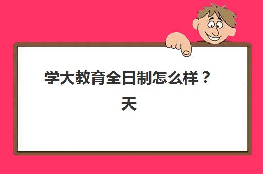学大教育全日制怎么样？天津校区课程特色、师资优势与择校指南全解析