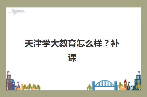天津学大教育怎么样？补课效果如何？2025年课程体系、师资配置与提分全攻略深度解析