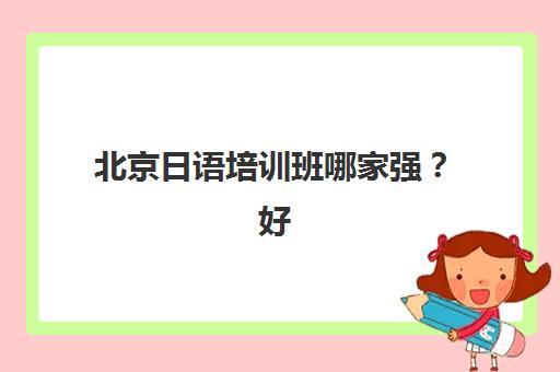 北京日语培训班哪家强？好机构应该怎么选，从师资到课程的全方位避坑指南