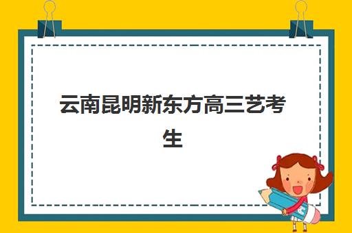 云南昆明新东方高三艺考生文化课集训班价格多少钱？2025年收费标准与高性价比报读指南