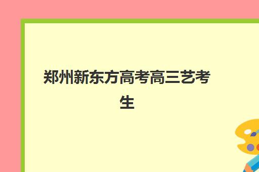 郑州新东方高考高三艺考生文化培训班费用标准解析：2025年收费明细、班型对比与性价比择校全指南
