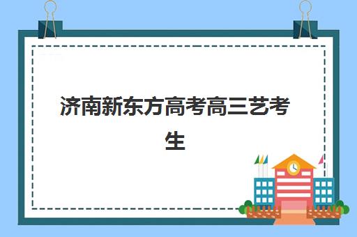 济南新东方高考高三艺考生文化课集训班收费价目表？2025年费用明细解读与高性价比择班指南