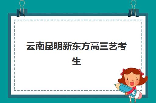 云南昆明新东方高三艺考生文化课培训机构学费贵吗？2025年收费详情全面解析与高性价比报读指南