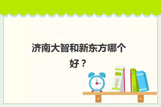 济南大智和新东方哪个好？2025年全方位对比分析，帮你做出最优选择