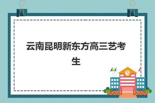 云南昆明新东方高三艺考生文化课培训费用解析：价目表详情与高性价比报读指南