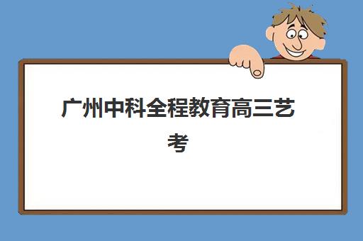 广州中科全程教育高三艺考生文化课集训费用解析：2025年价目表详情、班型对比与性价比择校全指南