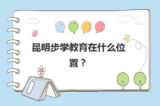 昆明步学教育在什么位置？校区地址详情、交通路线与到校指南全解析