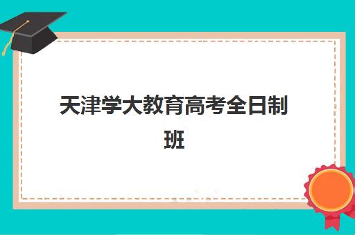 天津学大教育高考全日制班怎么样？2025年课程体系、师资配置与学习效果全方位深度解析与报读指南