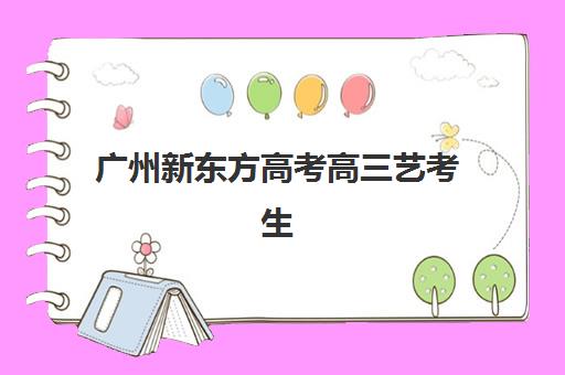 广州新东方高考高三艺考生文化培训班学费价格表是多少？2025年收费标准全面解析与高性价比报读指南