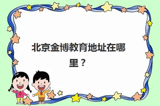 北京金博教育地址在哪里？全面解析30家校区分布与精准择校全攻略