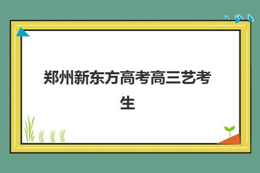 郑州新东方高考高三艺考生文化培训班收费标准价格一览？2025年收费详情与选班全攻略