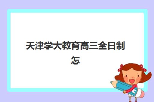 天津学大教育高三全日制怎么样？2025年课程体系、师资配置与教学成果全方位深度解析